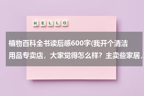 植物百科全书读后感600字(我开个清洁用品专卖店,大家觉得怎么样?主卖些家居,酒店用的清洁用品 请问要进些什么货啊 越全越好?)