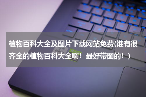 植物百科大全及图片下载网站免费(谁有很齐全的植物百科大全啊!最好带图的!)