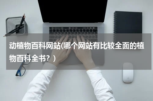 动植物百科网站(哪个网站有比较全面的植物百科全书?)