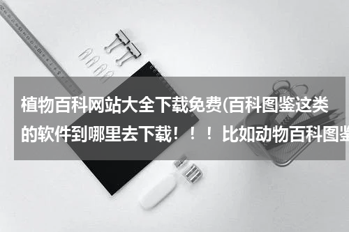 植物百科网站大全下载免费(百科图鉴这类的软件到哪里去下载!!!比如动物百科图鉴,水果百科图鉴,植物百图鉴!!!)