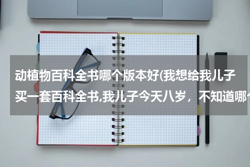 动植物百科全书哪个版本好(我想给我儿子买一套百科全书,我儿子今天八岁,不知道哪个出版社的好一些?)