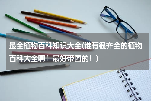 最全植物百科知识大全(谁有很齐全的植物百科大全啊!最好带图的!)