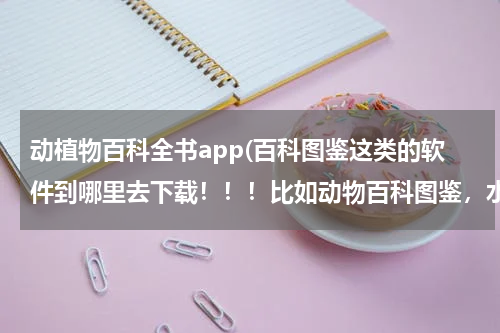 动植物百科全书app(百科图鉴这类的软件到哪里去下载!!!比如动物百科图鉴,水果百科图鉴,植物百图鉴!!!)