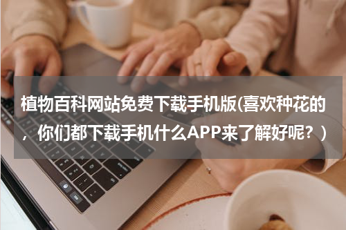 植物百科网站免费下载手机版(喜欢种花的,你们都下载手机什么APP来了解好呢?)